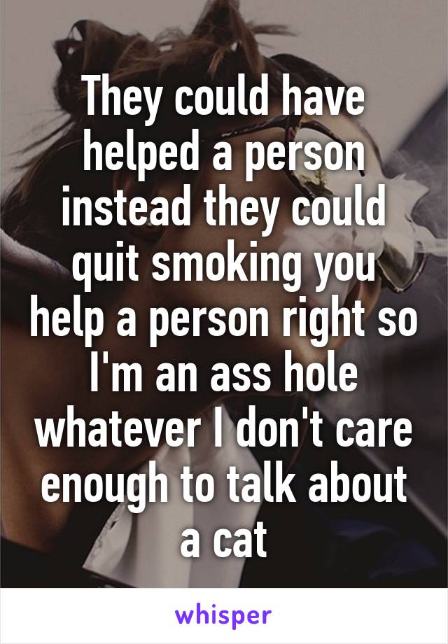 They could have helped a person instead they could quit smoking you help a person right so I'm an ass hole whatever I don't care enough to talk about a cat