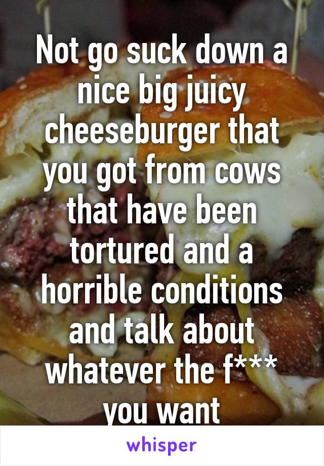 Not go suck down a nice big juicy cheeseburger that you got from cows that have been tortured and a horrible conditions and talk about whatever the f*** you want