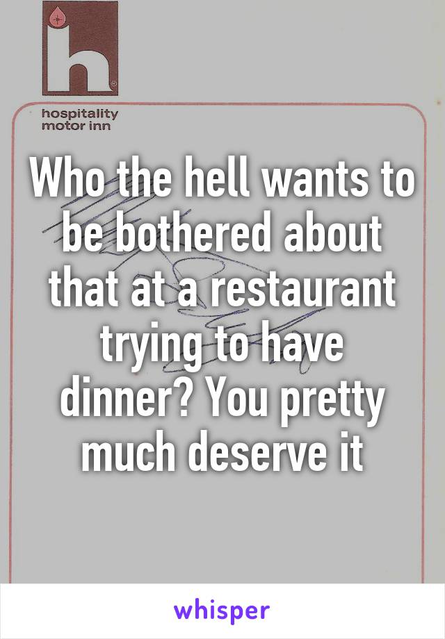 Who the hell wants to be bothered about that at a restaurant trying to have dinner? You pretty much deserve it