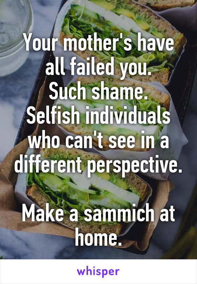 Your mother's have all failed you.
Such shame.
Selfish individuals who can't see in a different perspective. 
Make a sammich at home.