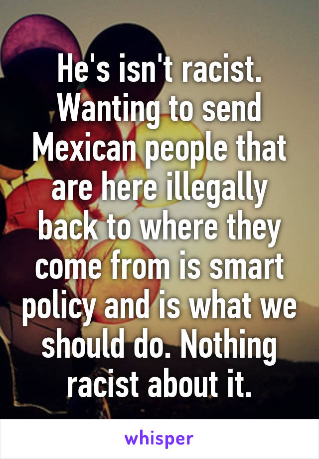 He's isn't racist. Wanting to send Mexican people that are here illegally back to where they come from is smart policy and is what we should do. Nothing racist about it.