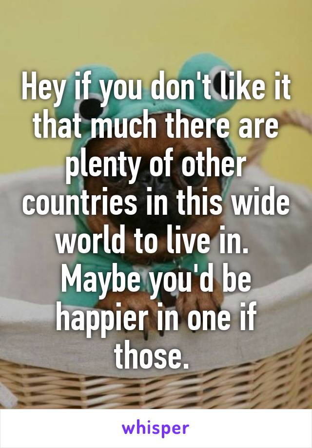 Hey if you don't like it that much there are plenty of other countries in this wide world to live in. 
Maybe you'd be happier in one if those. 