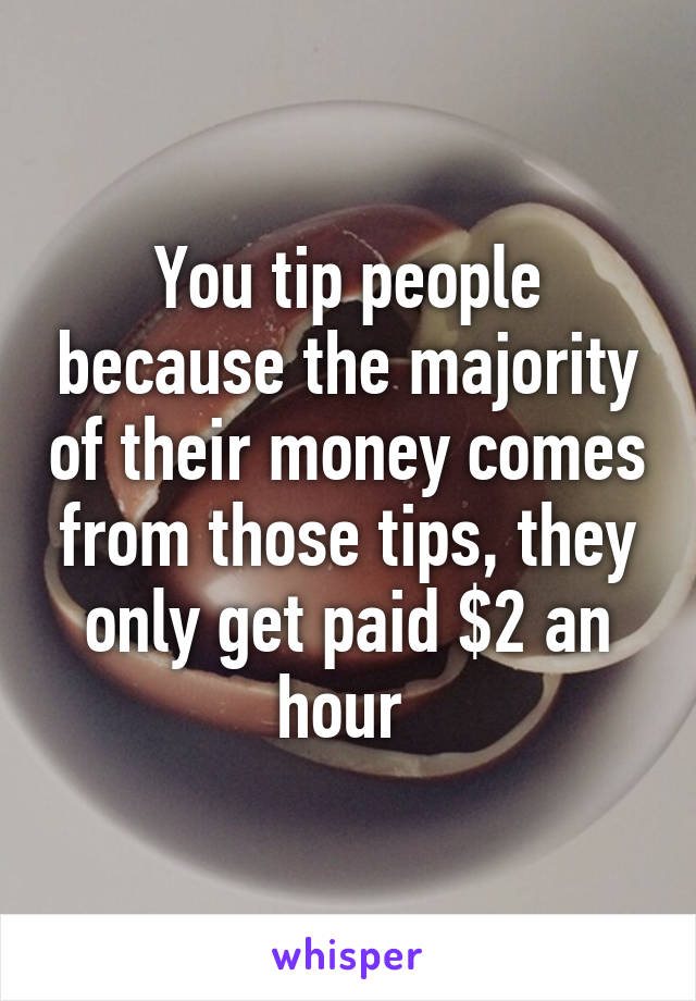 You tip people because the majority of their money comes from those tips, they only get paid $2 an hour 