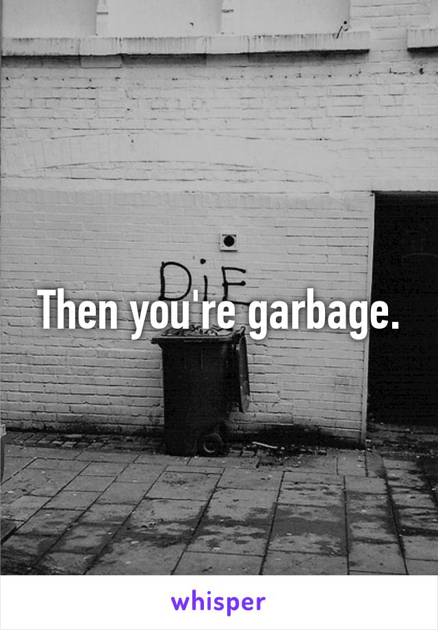 Then you're garbage.