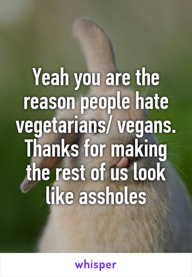 Yeah you are the reason people hate vegetarians/ vegans. Thanks for making the rest of us look like assholes