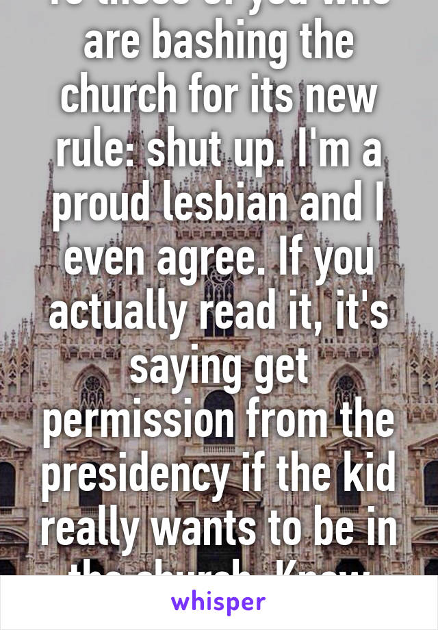 To those of you who are bashing the church for its new rule: shut up. I'm a proud lesbian and I even agree. If you actually read it, it's saying get permission from the presidency if the kid really wants to be in the church. Know your facts.
