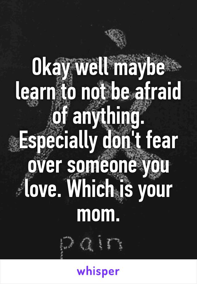 Okay well maybe learn to not be afraid of anything. Especially don't fear over someone you love. Which is your mom.