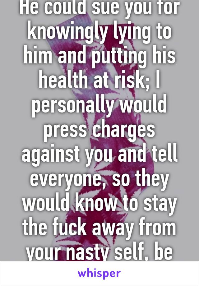 He could sue you for knowingly lying to him and putting his health at risk; I personally would press charges against you and tell everyone, so they would know to stay the fuck away from your nasty self, be happy it's not HIV....