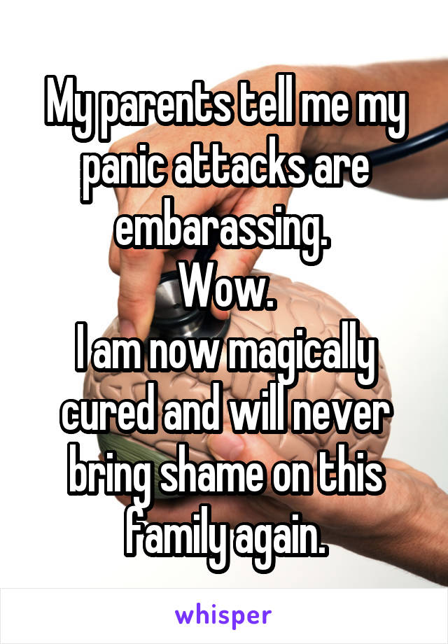 My parents tell me my panic attacks are embarassing. 
Wow.
I am now magically cured and will never bring shame on this family again.