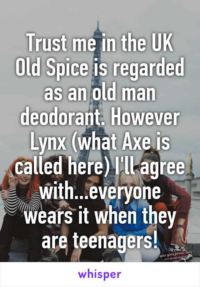 Trust me in the UK Old Spice is regarded as an old man deodorant. However Lynx (what Axe is called here) I'll agree with...everyone wears it when they are teenagers!