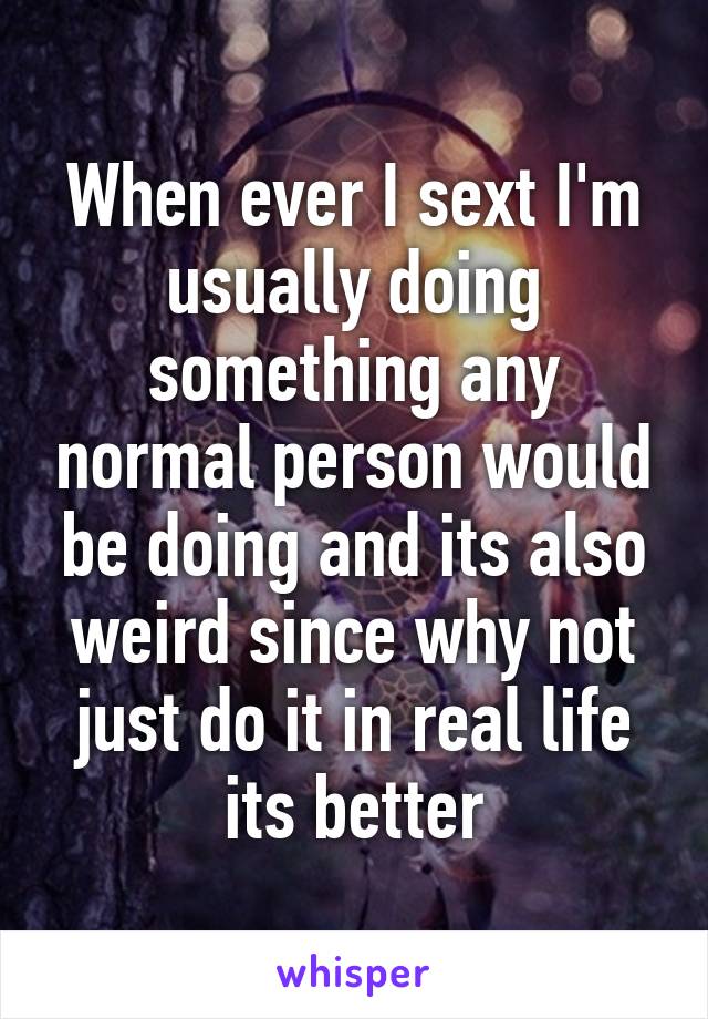 When ever I sext I'm usually doing something any normal person would be doing and its also weird since why not just do it in real life its better