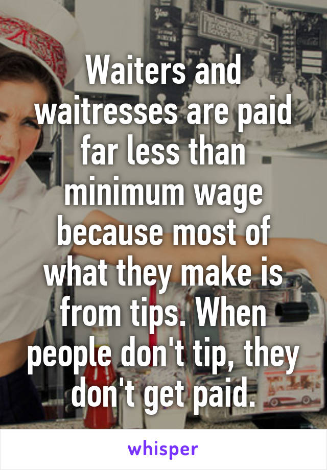 Waiters and waitresses are paid far less than minimum wage because most of what they make is from tips. When people don't tip, they don't get paid.