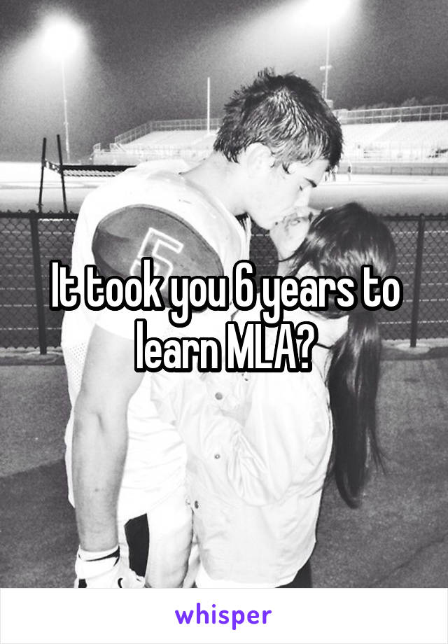 It took you 6 years to learn MLA?