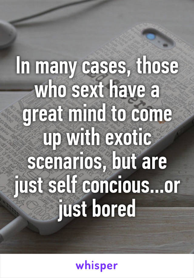 In many cases, those who sext have a great mind to come up with exotic scenarios, but are just self concious...or just bored