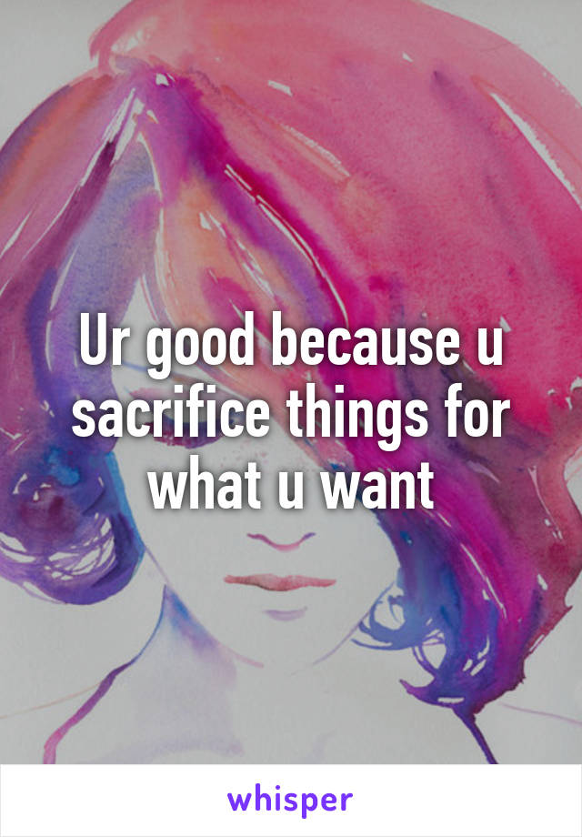 Ur good because u sacrifice things for what u want