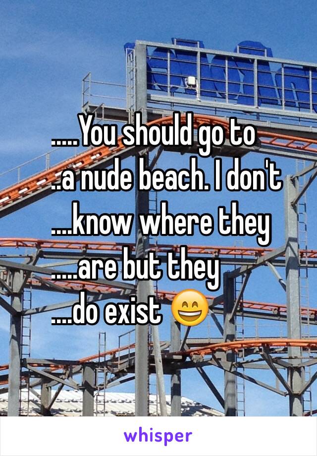 .........You should go to 
......a nude beach. I don't 
........know where they
 .........are but they 
........do exist 😄