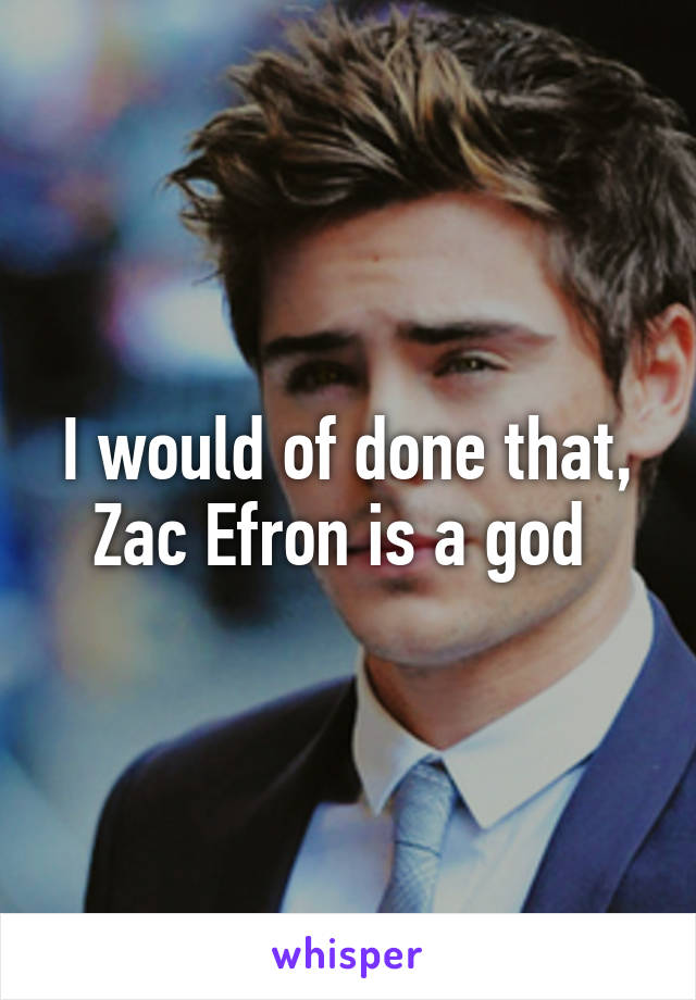 I would of done that, Zac Efron is a god 