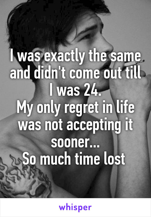 I was exactly the same and didn't come out till I was 24.
My only regret in life was not accepting it sooner...
So much time lost 