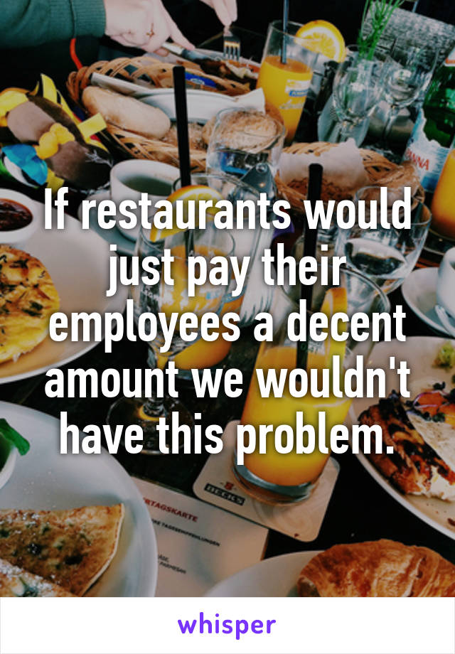 If restaurants would just pay their employees a decent amount we wouldn't have this problem.