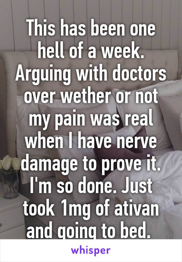 This has been one hell of a week. Arguing with doctors over wether or not my pain was real when I have nerve damage to prove it. I'm so done. Just took 1mg of ativan and going to bed. 