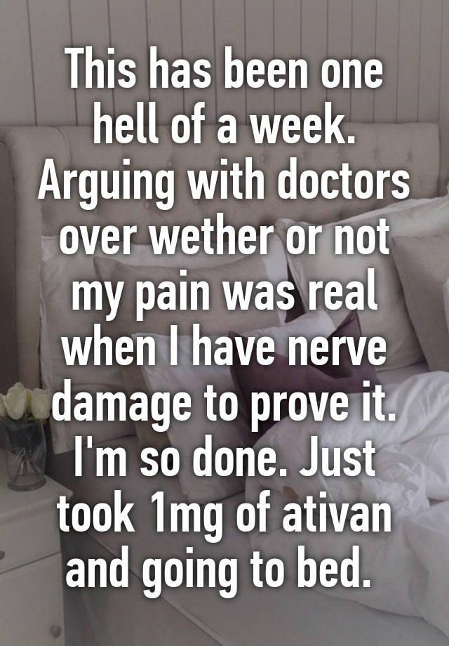 This has been one hell of a week. Arguing with doctors over wether or not my pain was real when I have nerve damage to prove it. I'm so done. Just took 1mg of ativan and going to bed. 