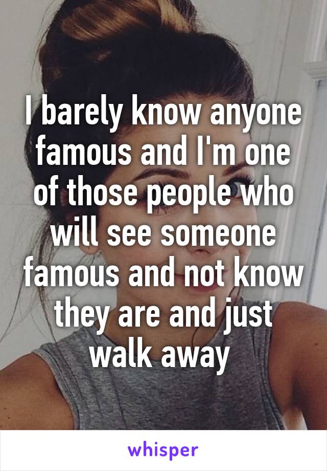 I barely know anyone famous and I'm one of those people who will see someone famous and not know they are and just walk away 