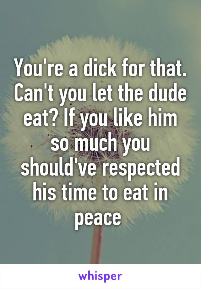 You're a dick for that. Can't you let the dude eat? If you like him so much you should've respected his time to eat in peace 