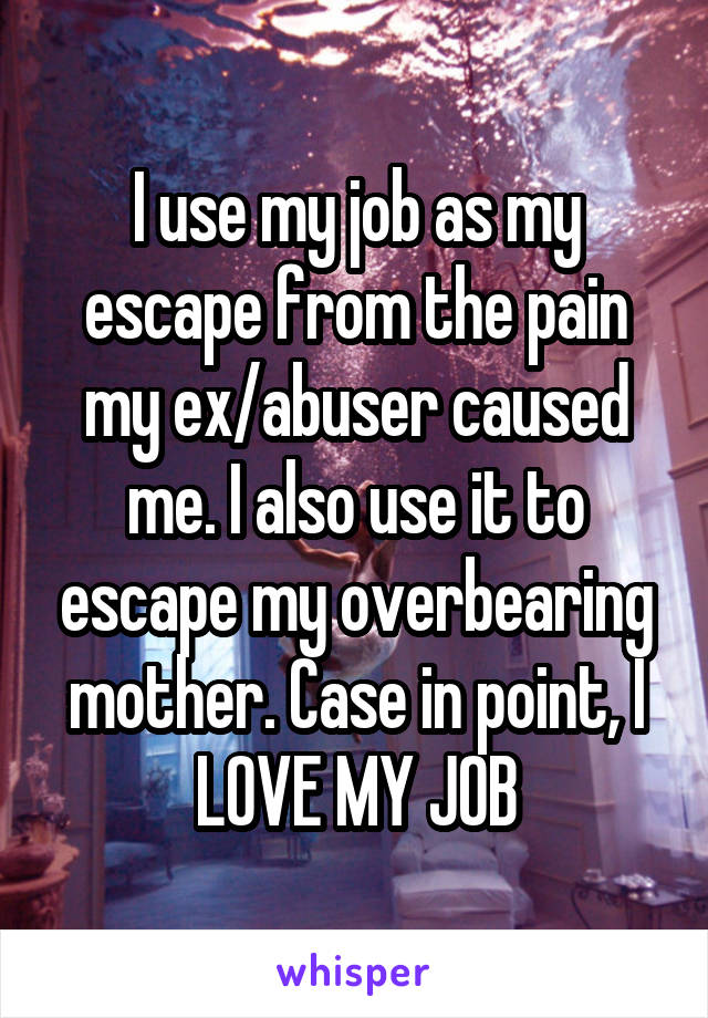 I use my job as my escape from the pain my ex/abuser caused me. I also use it to escape my overbearing mother. Case in point, I LOVE MY JOB