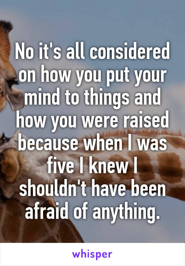 No it's all considered on how you put your mind to things and how you were raised because when I was five I knew I shouldn't have been afraid of anything.