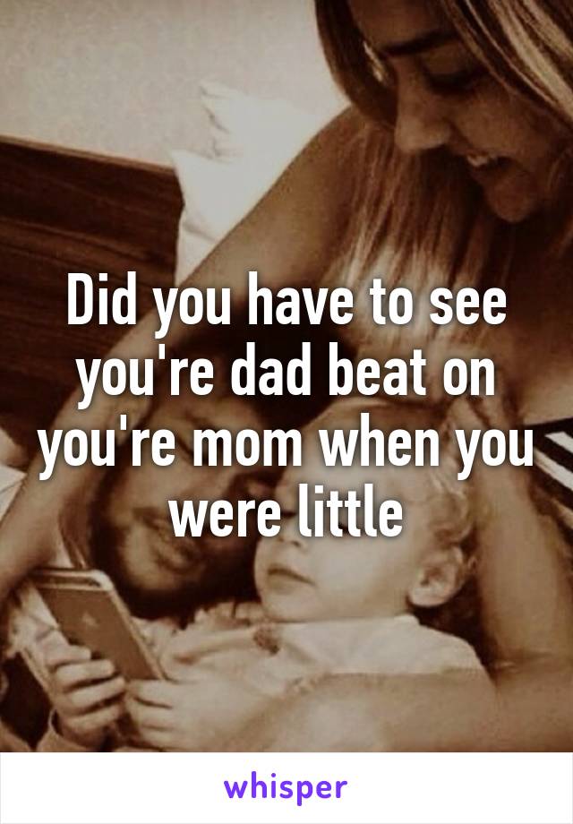 Did you have to see you're dad beat on you're mom when you were little