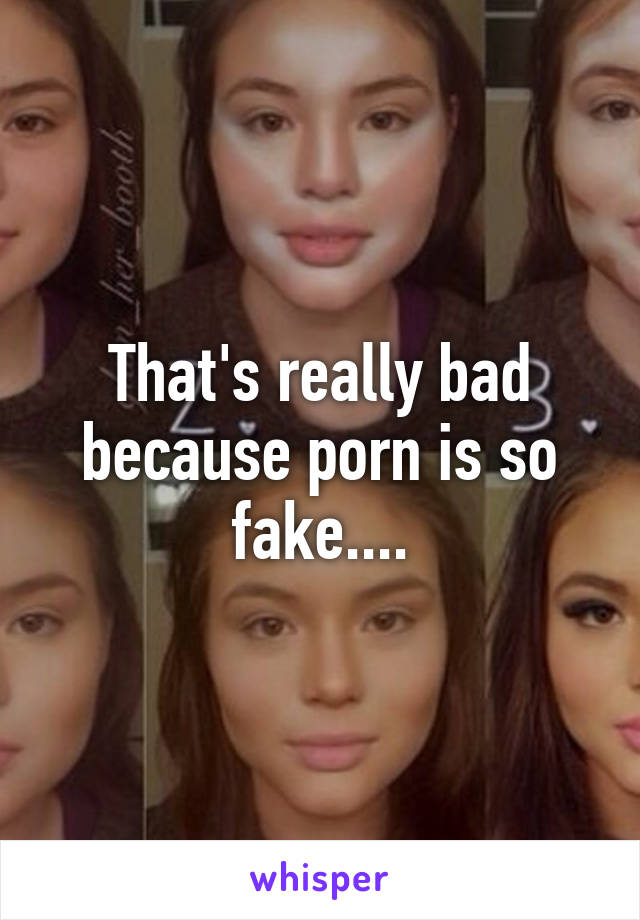 That's really bad because porn is so fake....