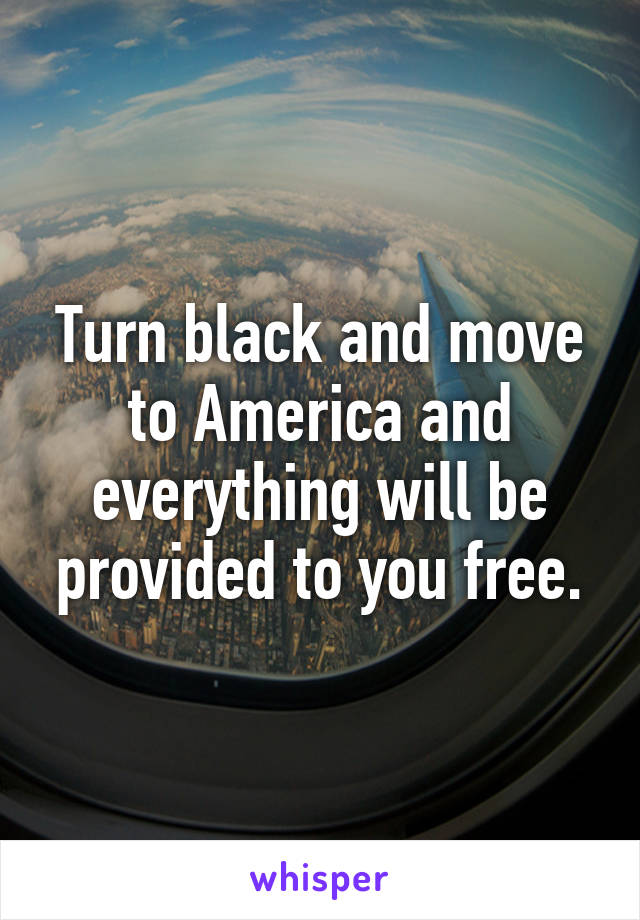 Turn black and move to America and everything will be provided to you free.