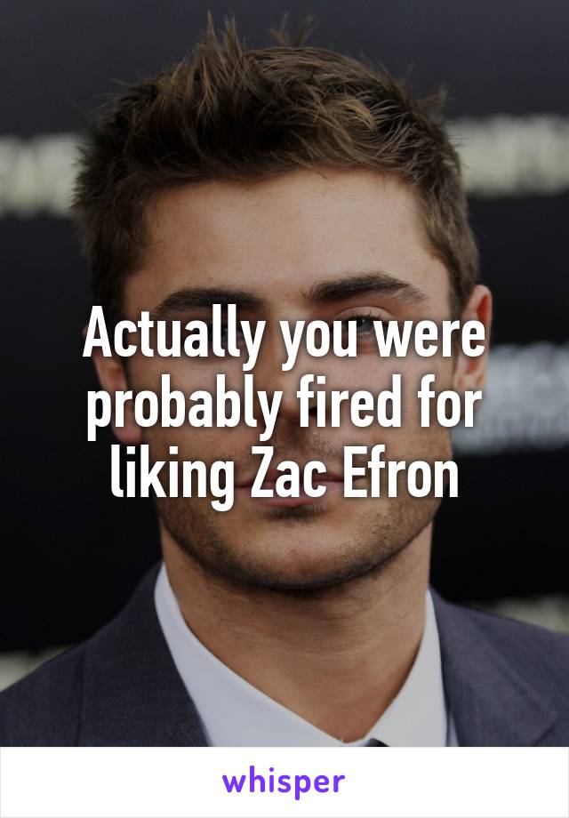 Actually you were probably fired for liking Zac Efron