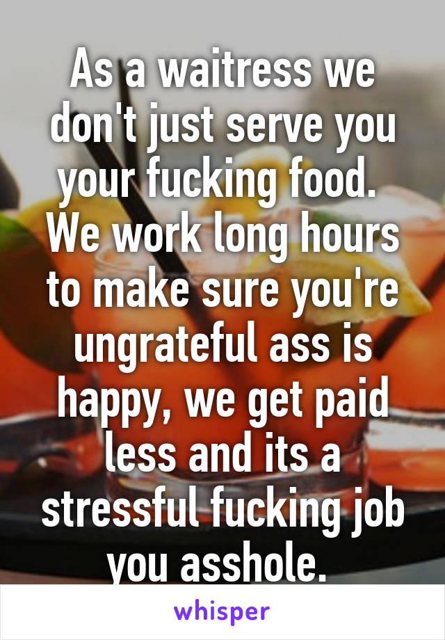 As a waitress we don't just serve you your fucking food.  We work long hours to make sure you're ungrateful ass is happy, we get paid less and its a stressful fucking job you asshole. 