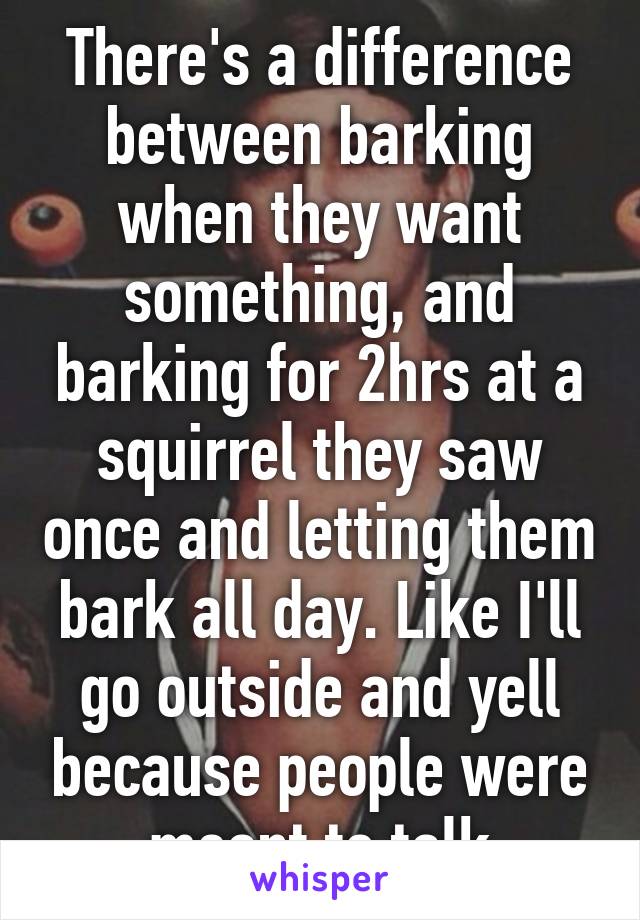 There's a difference between barking when they want something, and barking for 2hrs at a squirrel they saw once and letting them bark all day. Like I'll go outside and yell because people were meant to talk