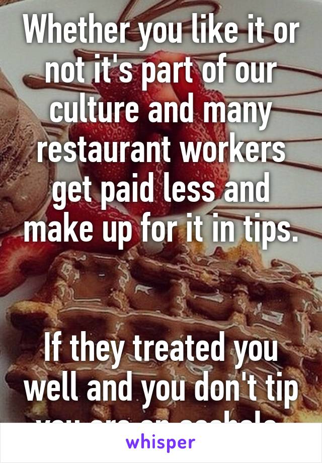 Whether you like it or not it's part of our culture and many restaurant workers get paid less and make up for it in tips. 

If they treated you well and you don't tip you are an asshole 