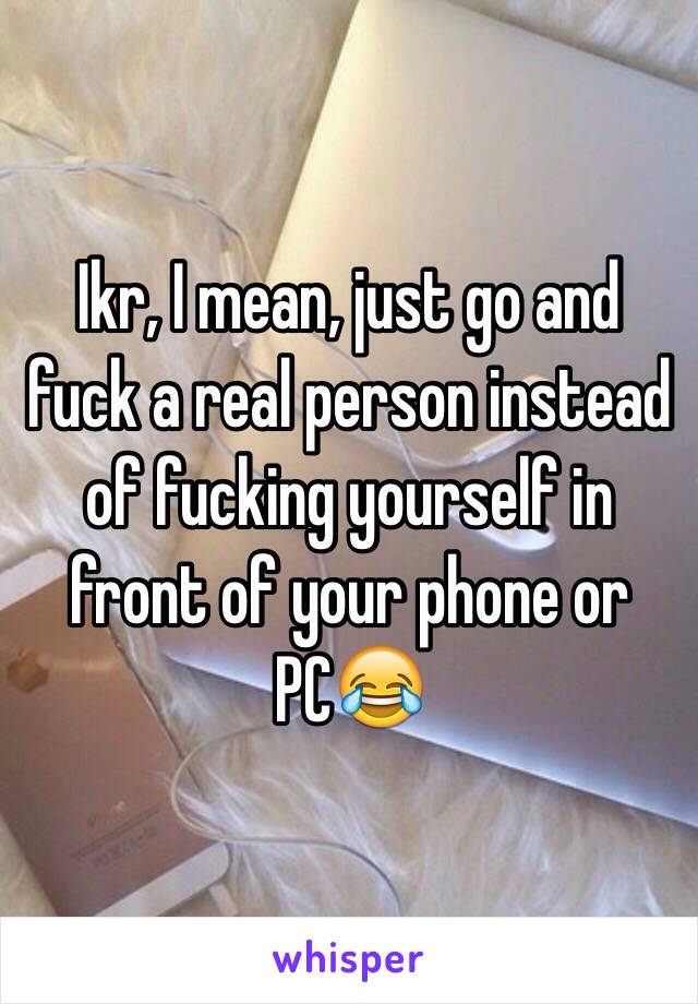 Ikr, I mean, just go and fuck a real person instead of fucking yourself in front of your phone or PC😂