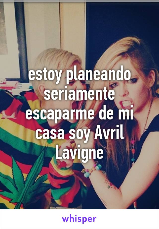 estoy planeando seriamente escaparme de mi casa soy Avril Lavigne