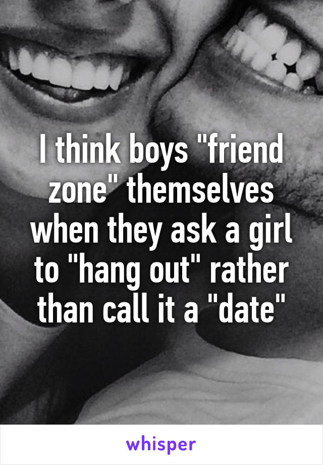 I think boys "friend zone" themselves when they ask a girl to "hang out" rather than call it a "date"