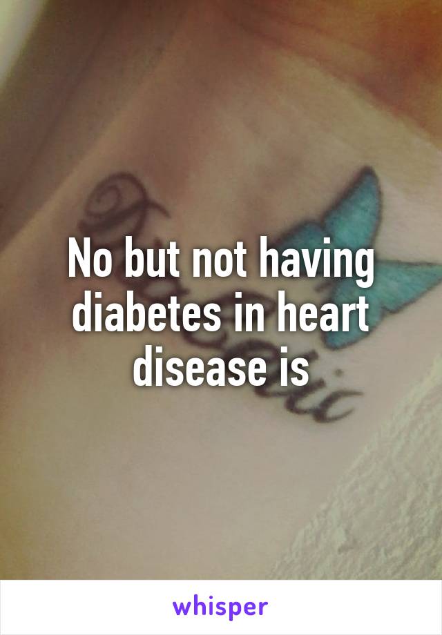 No but not having diabetes in heart disease is