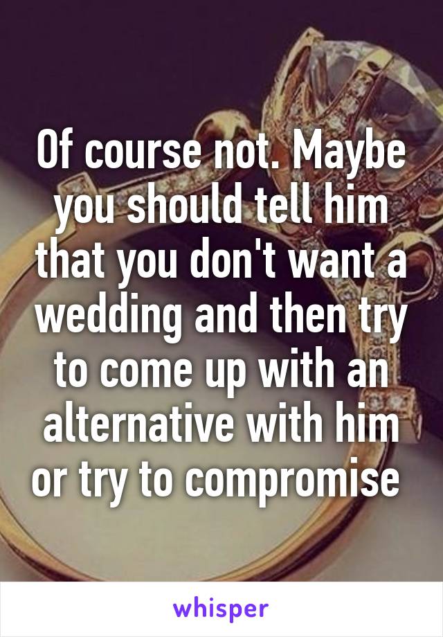 Of course not. Maybe you should tell him that you don't want a wedding and then try to come up with an alternative with him or try to compromise 