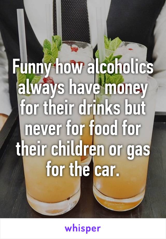 Funny how alcoholics always have money for their drinks but never for food for their children or gas for the car.