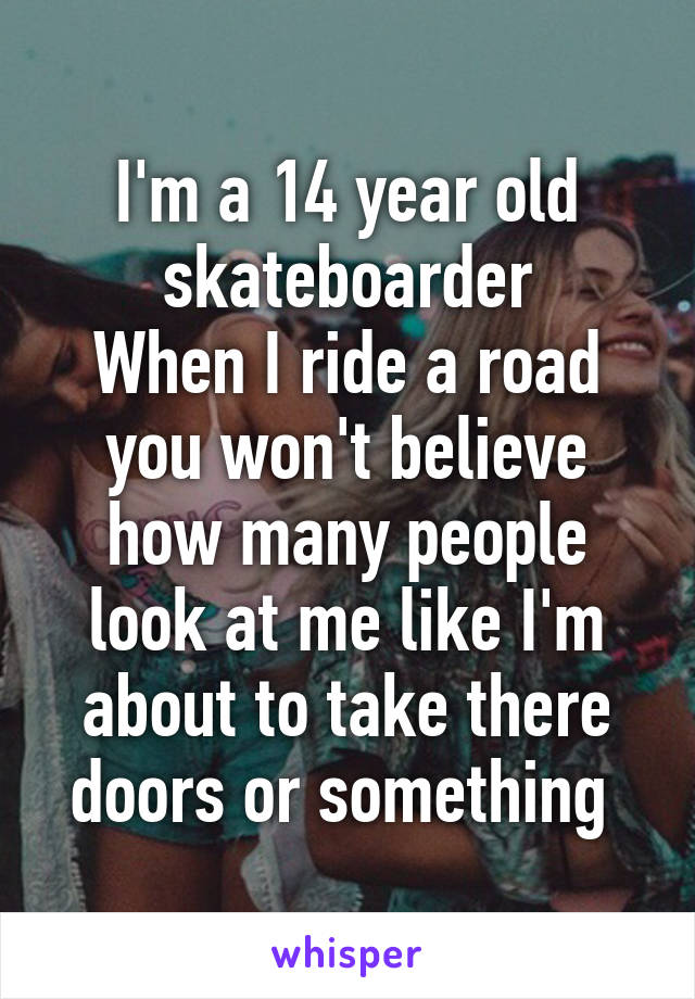 I'm a 14 year old skateboarder
When I ride a road you won't believe how many people look at me like I'm about to take there doors or something 