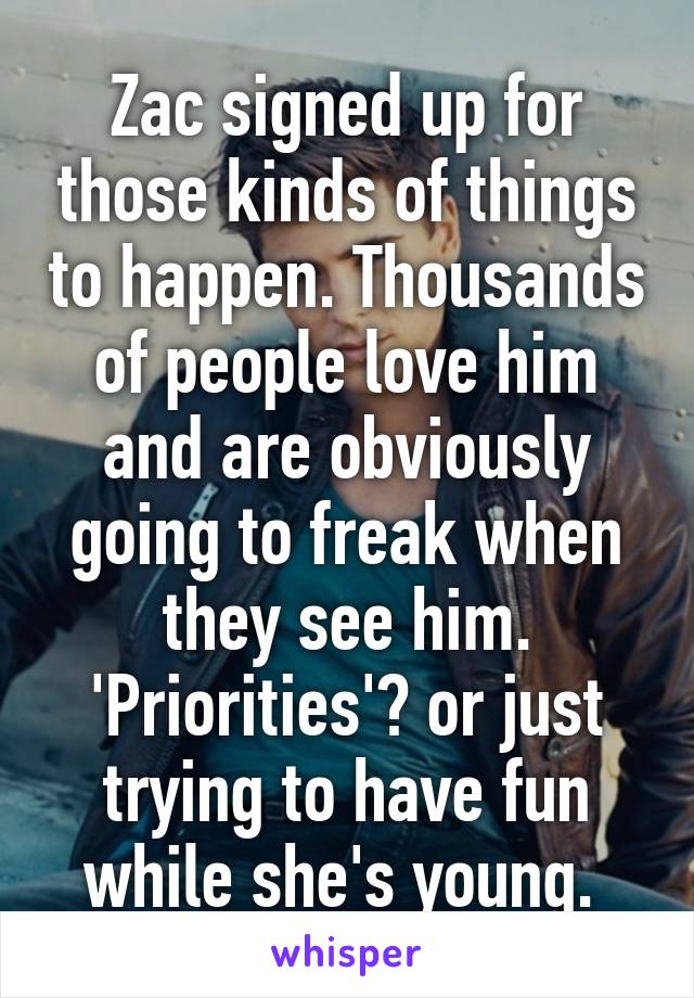 Zac signed up for those kinds of things to happen. Thousands of people love him and are obviously going to freak when they see him. 'Priorities'? or just trying to have fun while she's young. 