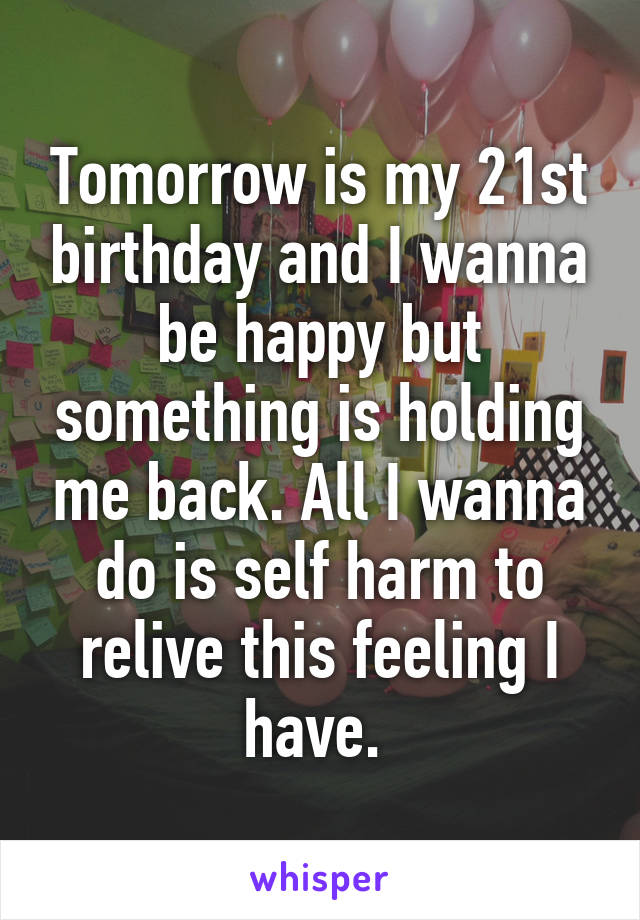Tomorrow is my 21st birthday and I wanna be happy but something is holding me back. All I wanna do is self harm to relive this feeling I have. 