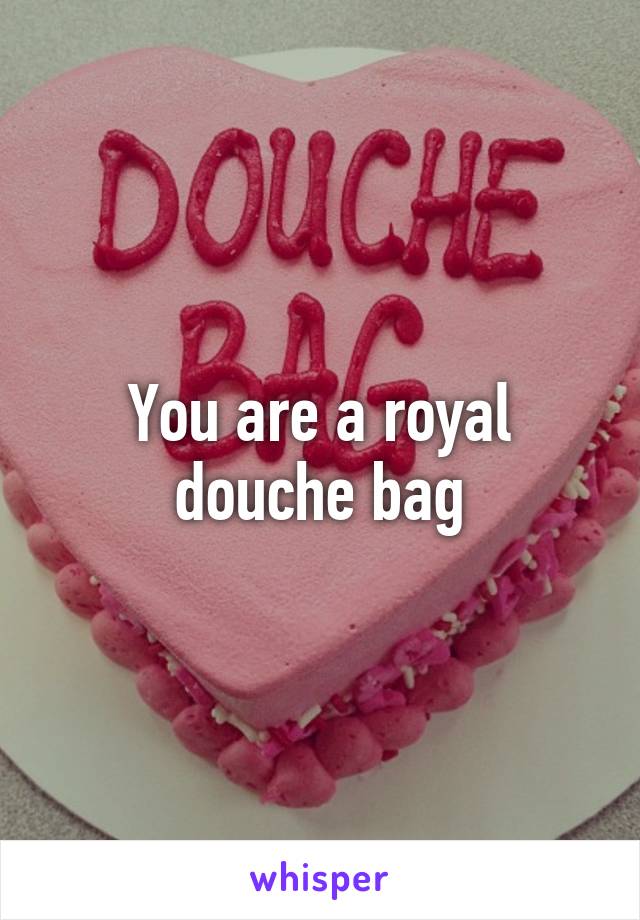 You are a royal douche bag