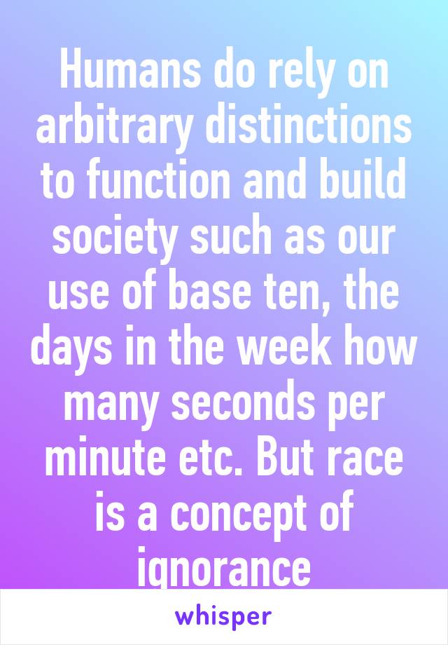 Humans do rely on arbitrary distinctions to function and build society such as our use of base ten, the days in the week how many seconds per minute etc. But race is a concept of ignorance