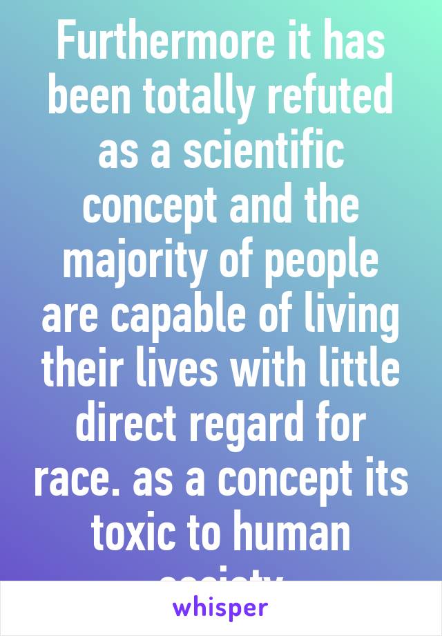 Furthermore it has been totally refuted as a scientific concept and the majority of people are capable of living their lives with little direct regard for race. as a concept its toxic to human society