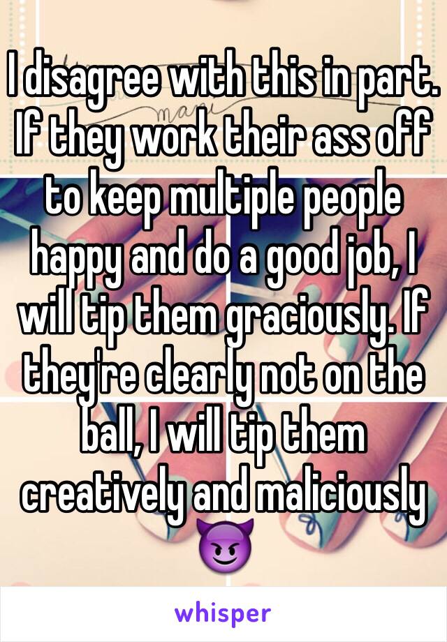 I disagree with this in part. If they work their ass off to keep multiple people happy and do a good job, I will tip them graciously. If they're clearly not on the ball, I will tip them creatively and maliciously 😈