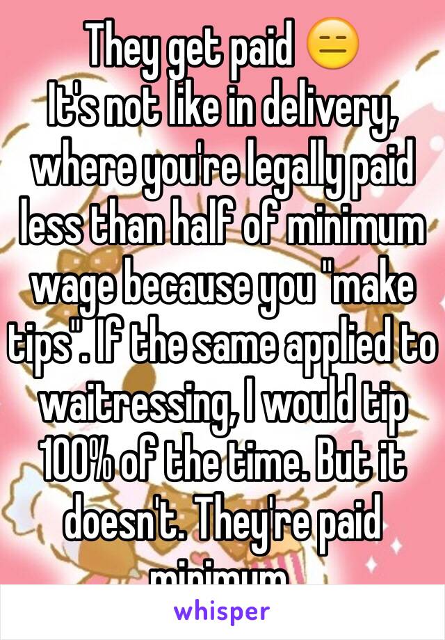 They get paid 😑
It's not like in delivery, where you're legally paid less than half of minimum wage because you "make tips". If the same applied to waitressing, I would tip 100% of the time. But it doesn't. They're paid minimum.
